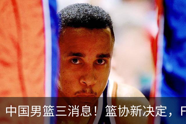 中国男篮三消息！篮协新决定，FIBA世界排名出炉，热身赛多名球员缺席